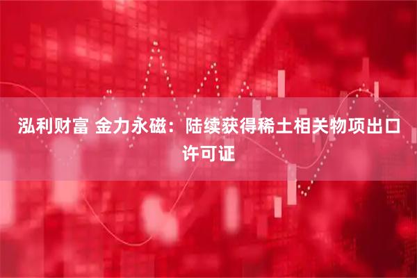 泓利财富 金力永磁：陆续获得稀土相关物项出口许可证
