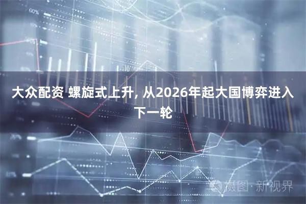 大众配资 螺旋式上升, 从2026年起大国博弈进入下一轮