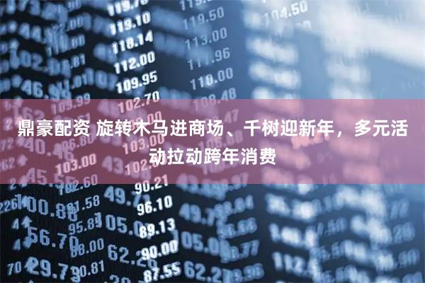 鼎豪配资 旋转木马进商场、千树迎新年，多元活动拉动跨年消费