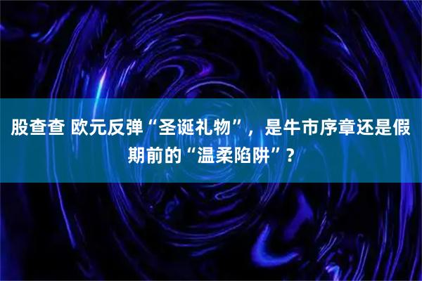 股查查 欧元反弹“圣诞礼物”，是牛市序章还是假期前的“温柔陷阱”？