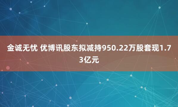 金诚无忧 优博讯股东拟减持950.22万股套现1.73亿元