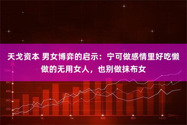 天戈资本 男女博弈的启示：宁可做感情里好吃懒做的无用女人，也别做抹布女