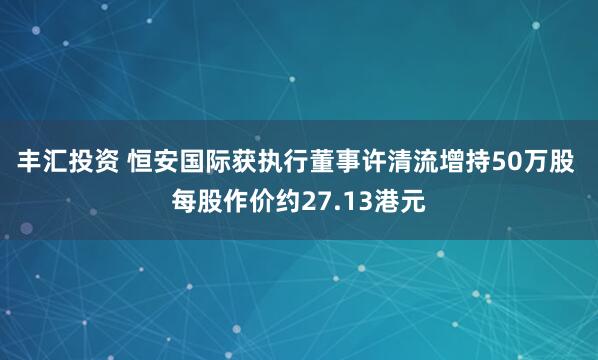 丰汇投资 恒安国际获执行董事许清流增持50万股 每股作价约27.13港元