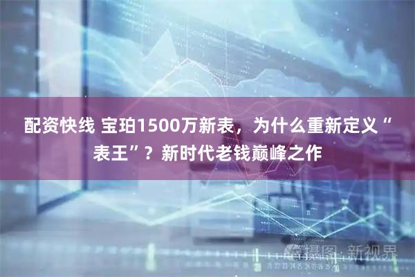 配资快线 宝珀1500万新表，为什么重新定义“表王”？新时代老钱巅峰之作