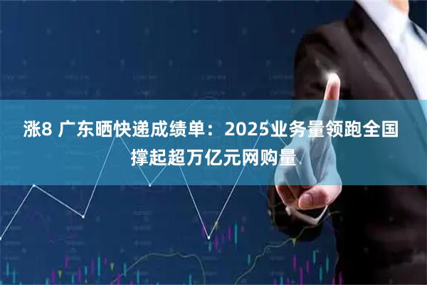 涨8 广东晒快递成绩单：2025业务量领跑全国 撑起超万亿元网购量