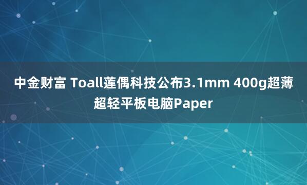 中金财富 Toall莲偶科技公布3.1mm 400g超薄超轻平板电脑Paper