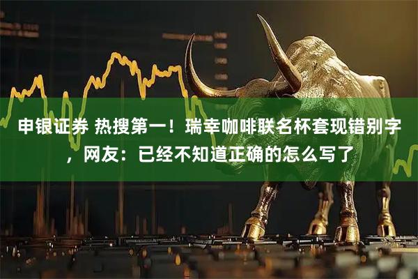 申银证券 热搜第一！瑞幸咖啡联名杯套现错别字，网友：已经不知道正确的怎么写了