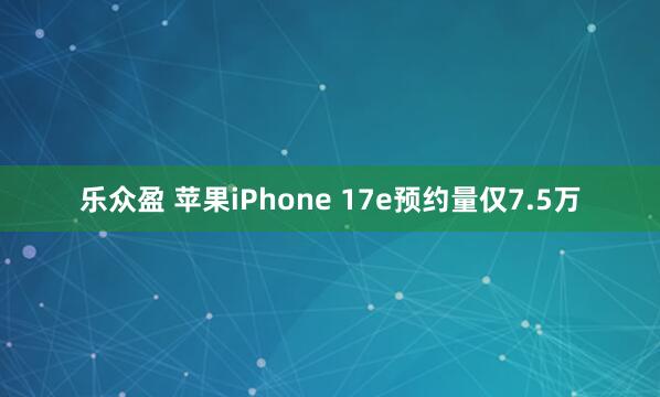 乐众盈 苹果iPhone 17e预约量仅7.5万